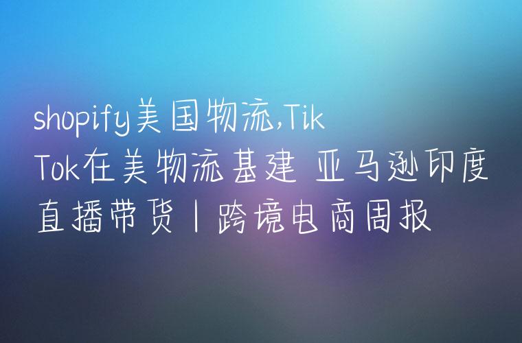 shopify美国物流,TikTok在美物流基建 亚马逊印度直播带货丨跨境电商周报