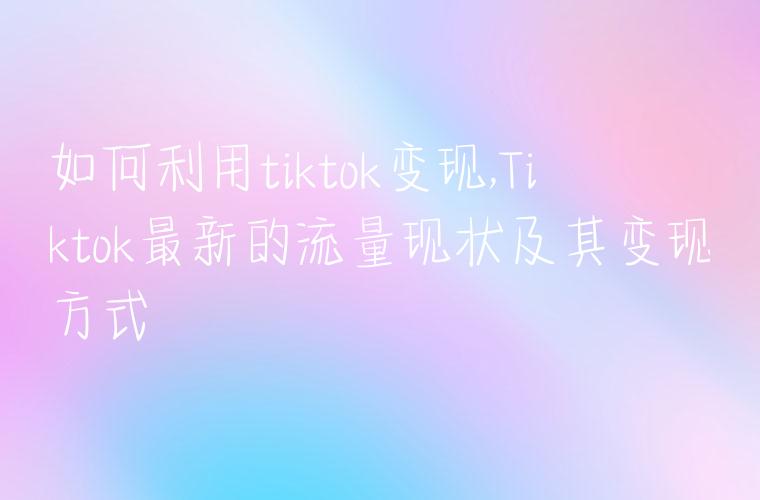 如何利用tiktok变现,Tiktok最新的流量现状及其变现方式