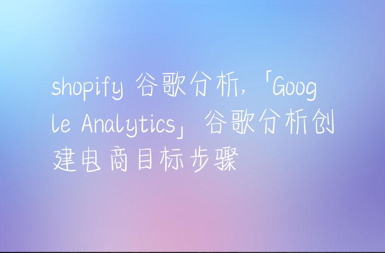 shopify 谷歌分析,「Google Analytics」谷歌分析创建电商目标步骤