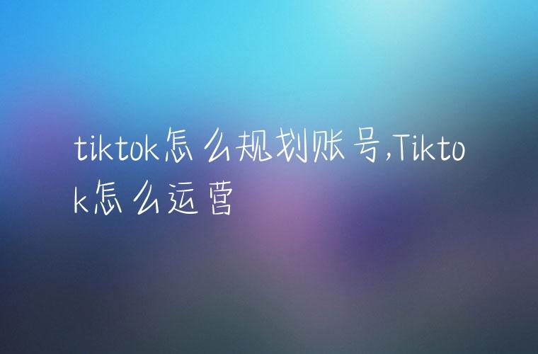 tiktok怎么规划账号,Tiktok怎么运营