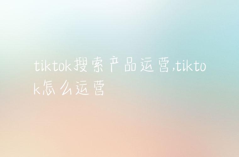 tiktok搜索产品运营,tiktok怎么运营