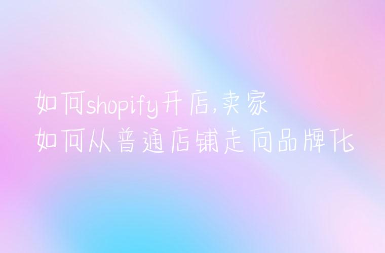 如何shopify开店,卖家如何从普通店铺走向品牌化