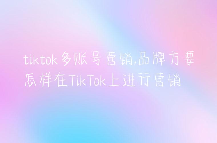 tiktok多账号营销,品牌方要怎样在TikTok上进行营销