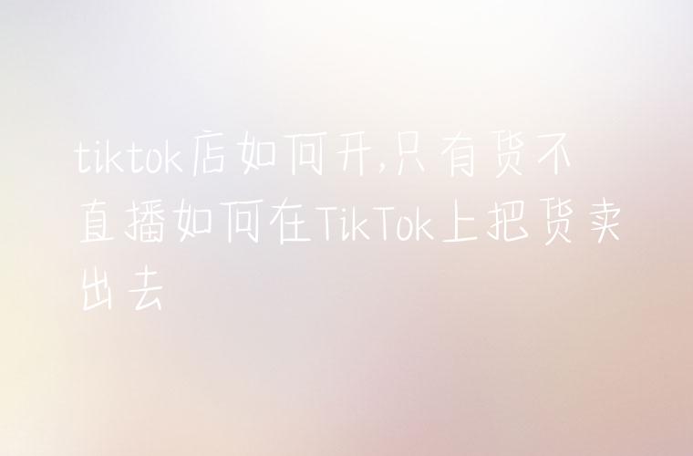 tiktok店如何开,只有货不直播如何在TikTok上把货卖出去