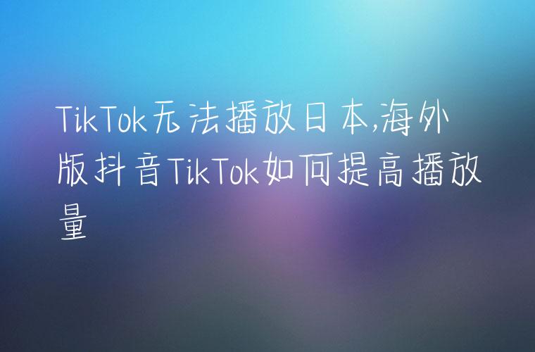 TikTok无法播放日本,海外版抖音TikTok如何提高播放量
