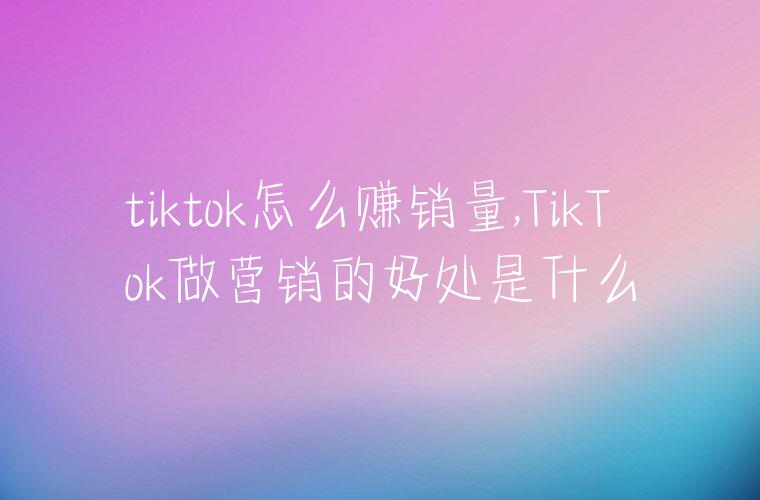 tiktok怎么赚销量,TikTok做营销的好处是什么