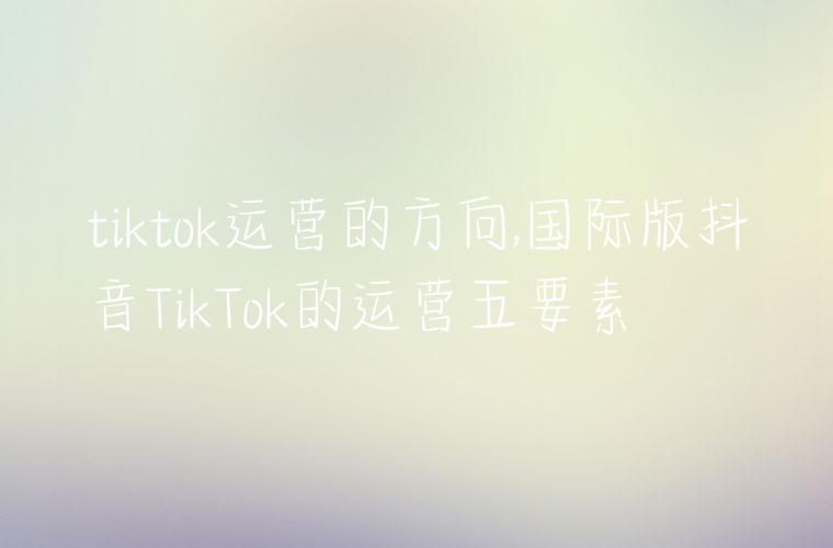 tiktok运营的方向,国际版抖音TikTok的运营五要素