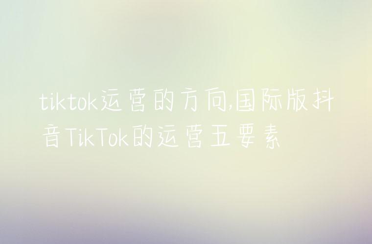 tiktok运营的方向,国际版抖音TikTok的运营五要素