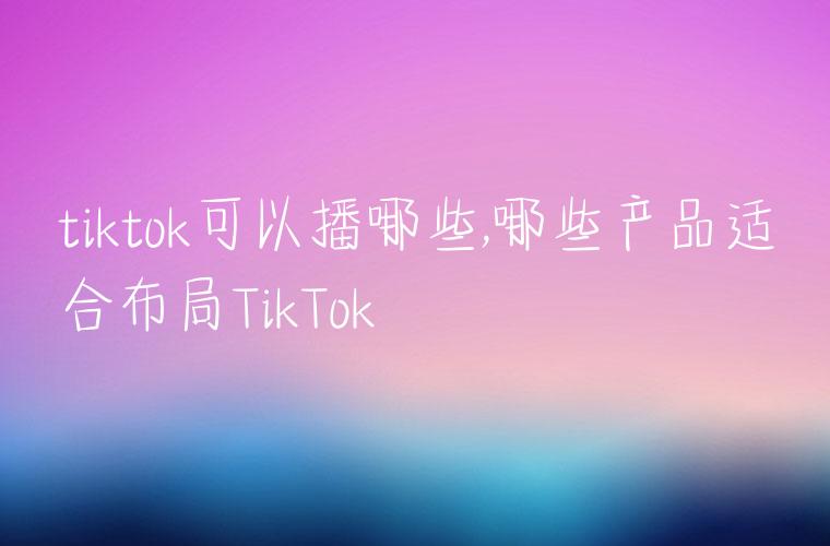 tiktok可以播哪些,哪些产品适合布局TikTok