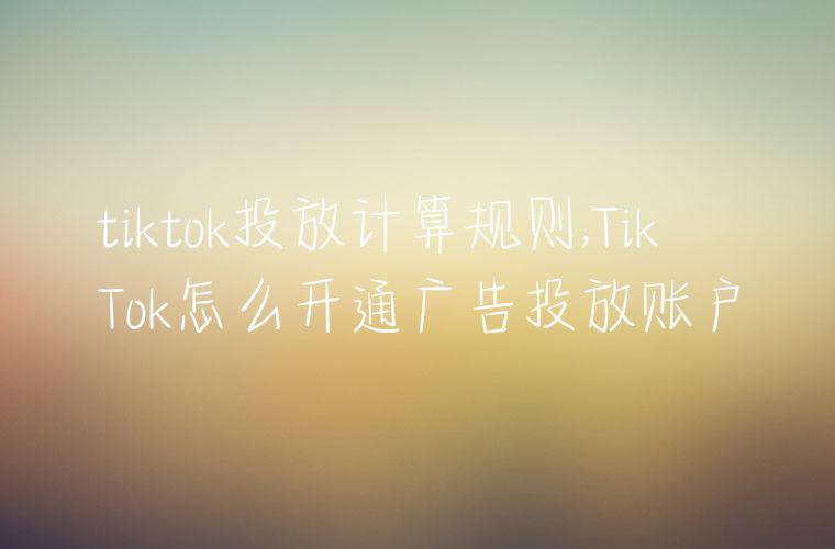 tiktok投放计算规则,TikTok怎么开通广告投放账户
