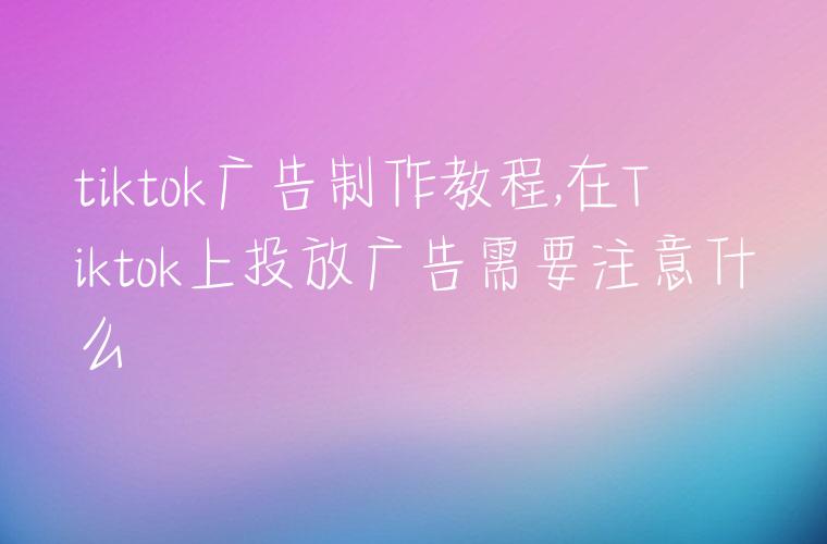 tiktok广告制作教程,在Tiktok上投放广告需要注意什么