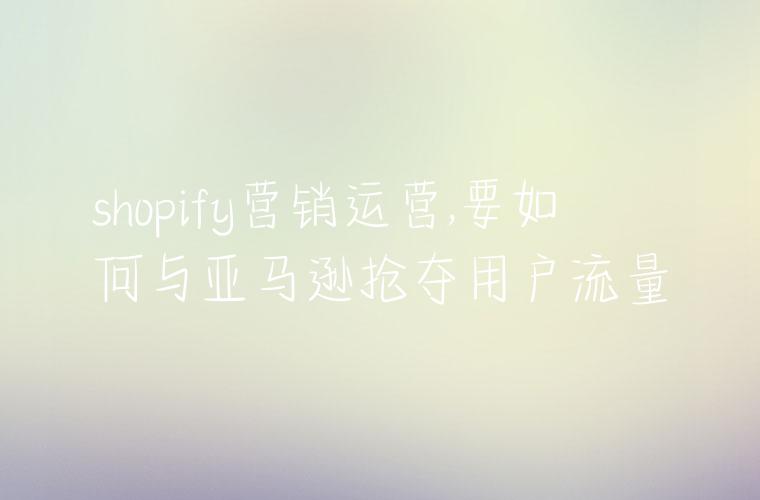 shopify营销运营,要如何与亚马逊抢夺用户流量