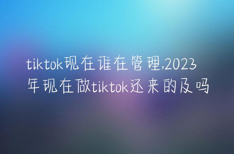 tiktok现在谁在管理,2023年现在做tiktok还来的及吗
