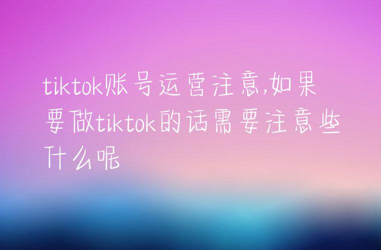 tiktok账号运营注意,如果要做tiktok的话需要注意些什么呢