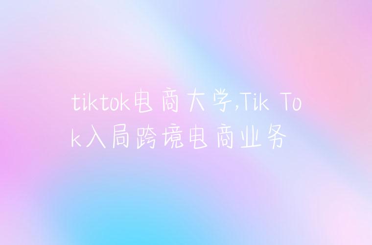 tiktok电商大学,Tik Tok入局跨境电商业务