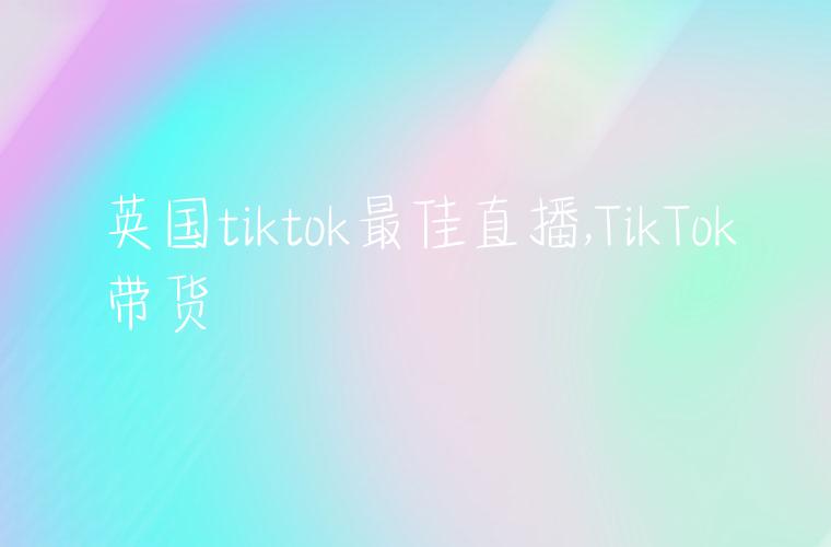 英国tiktok最佳直播,TikTok带货
