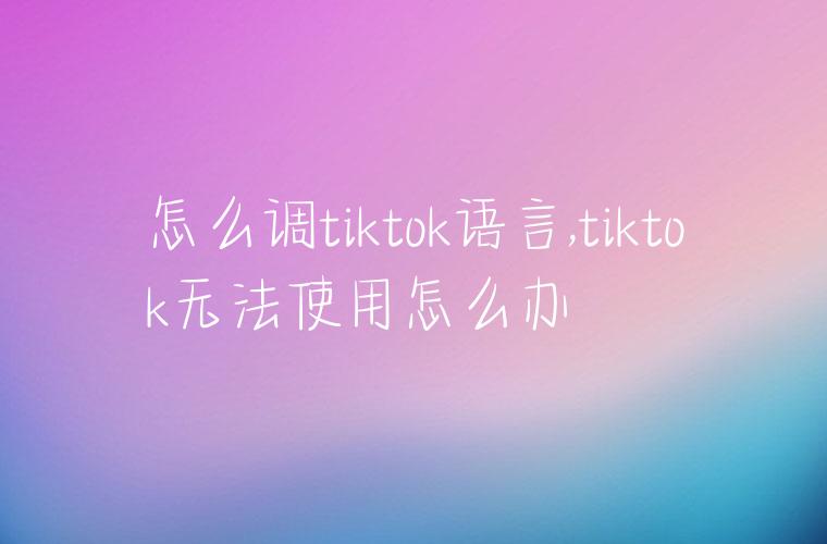 怎么调tiktok语言,tiktok无法使用怎么办