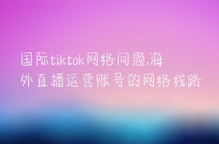 国际tiktok网络问题,海外直播运营账号的网络线路