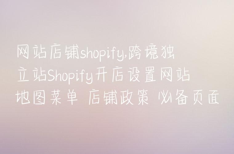 网站店铺shopify,跨境独立站Shopify开店设置网站地图菜单 店铺政策 必备页面