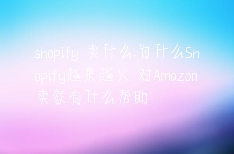 shopify 卖什么,为什么Shopify越来越火 对Amazon卖家有什么帮助