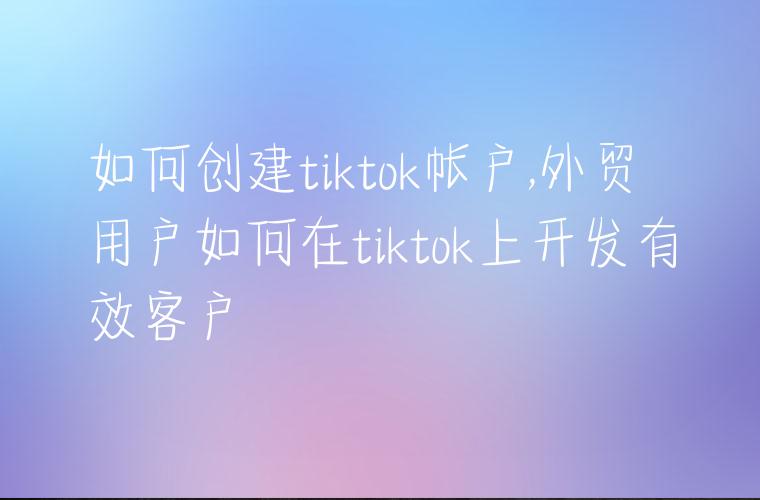 如何创建tiktok帐户,外贸用户如何在tiktok上开发有效客户