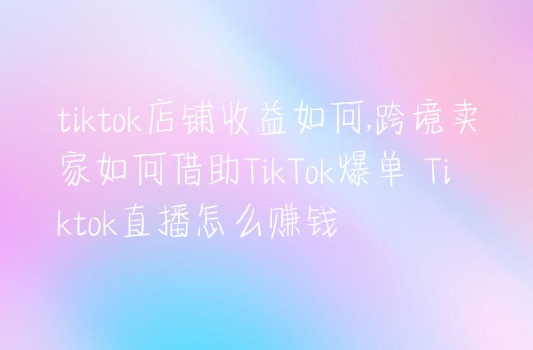 tiktok店铺收益如何,跨境卖家如何借助TikTok爆单 Tiktok直播怎么赚钱