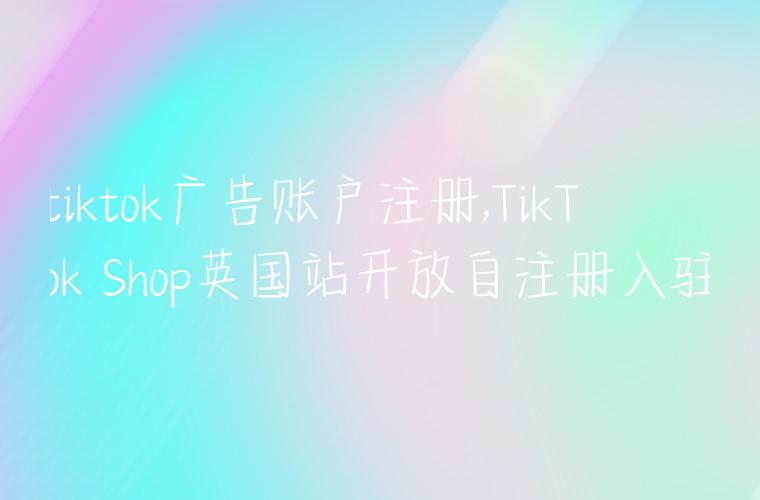 tiktok广告账户注册,TikTok Shop英国站开放自注册入驻