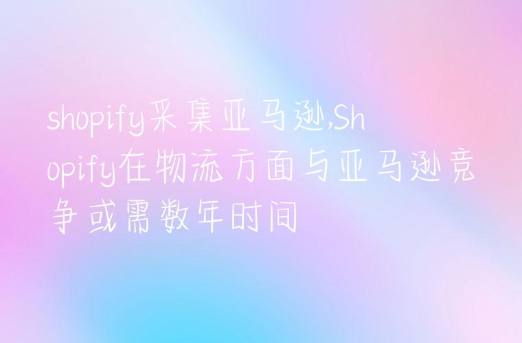 shopify采集亚马逊,Shopify在物流方面与亚马逊竞争或需数年时间