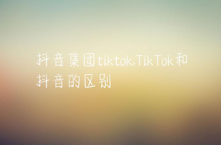 抖音集团tiktok,TikTok和抖音的区别