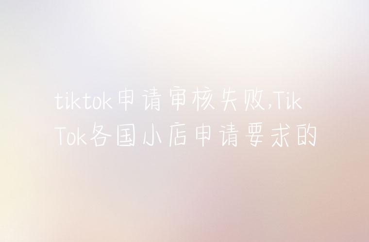 tiktok申请审核失败,TikTok各国小店申请要求的