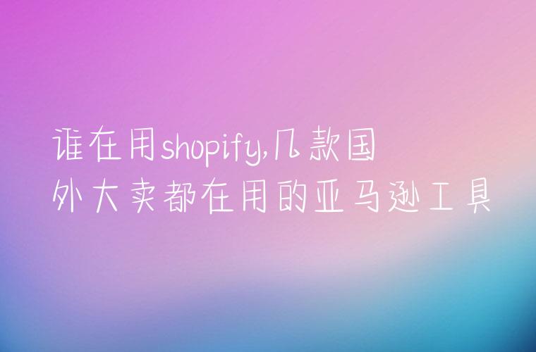 谁在用shopify,几款国外大卖都在用的亚马逊工具