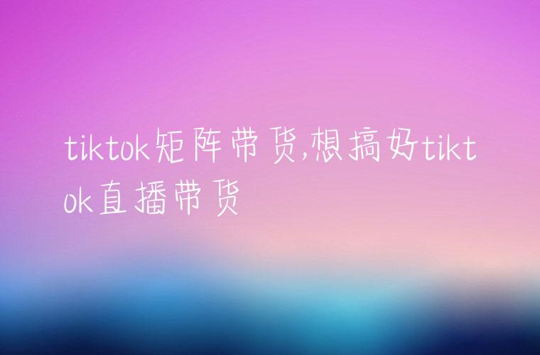 tiktok矩阵带货,想搞好tiktok直播带货