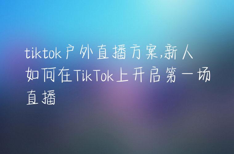 tiktok户外直播方案,新人如何在TikTok上开启第一场直播
