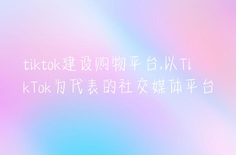 tiktok建设购物平台,以TikTok为代表的社交媒体平台