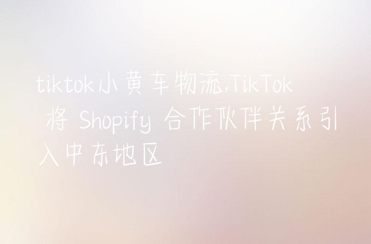 tiktok小黄车物流,TikTok 将 Shopify 合作伙伴关系引入中东地区
