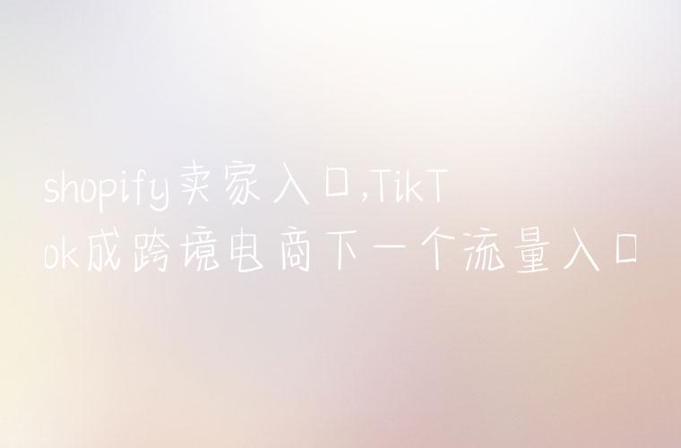 shopify卖家入口,TikTok成跨境电商下一个流量入口