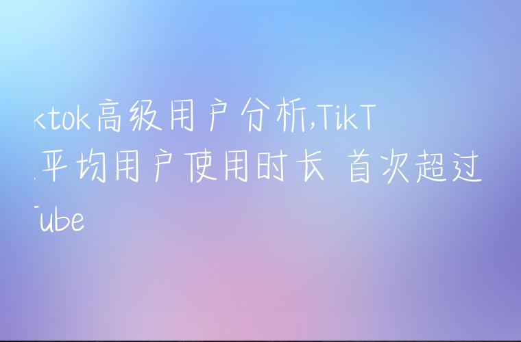 tiktok高级用户分析,TikTok平均用户使用时长 首次超过YouTube