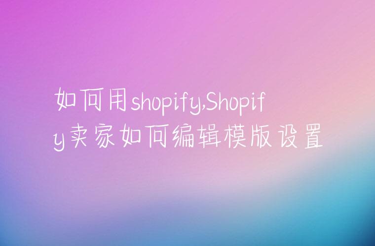 如何用shopify,Shopify卖家如何编辑模版设置