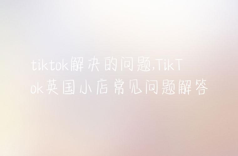 tiktok解决的问题,TikTok英国小店常见问题解答