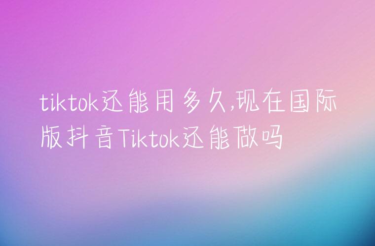 tiktok还能用多久,现在国际版抖音Tiktok还能做吗