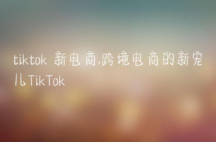 tiktok 新电商,跨境电商的新宠儿TikTok