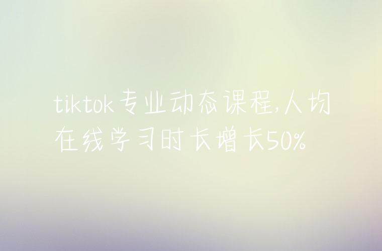 tiktok专业动态课程,人均在线学习时长增长50%