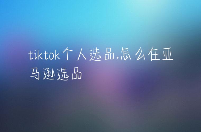 tiktok个人选品,怎么在亚马逊选品