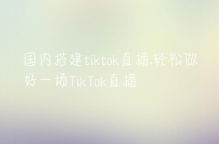 国内搭建tiktok直播,轻松做好一场TikTok直播