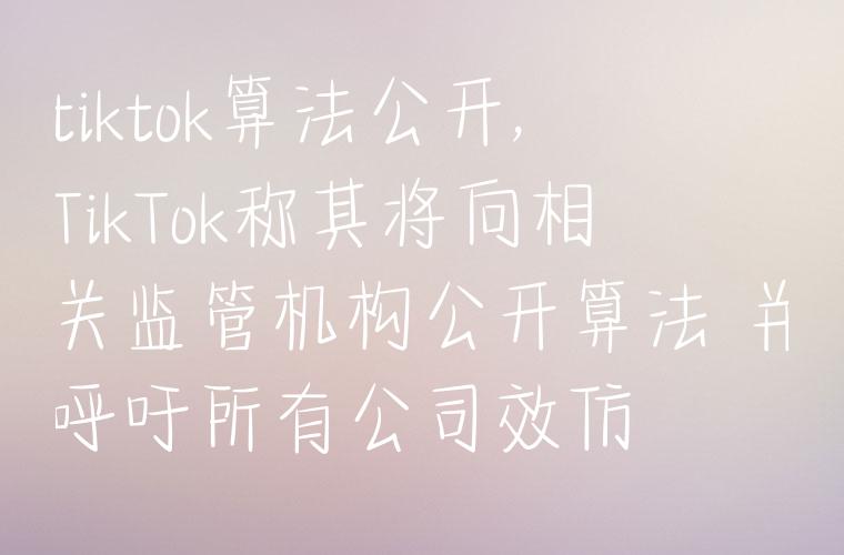 tiktok算法公开,TikTok称其将向相关监管机构公开算法 并呼吁所有公司效仿