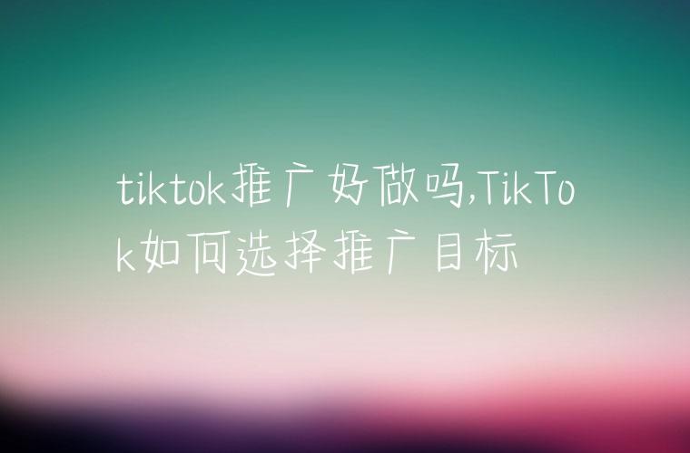 tiktok推广好做吗,TikTok如何选择推广目标