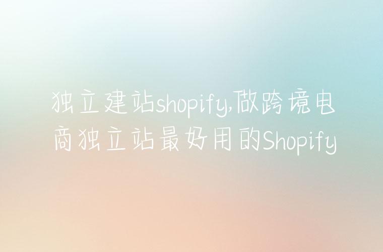 独立建站shopify,做跨境电商独立站最好用的Shopify