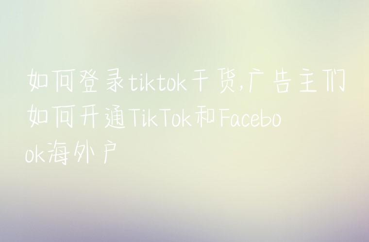 如何登录tiktok干货,广告主们如何开通TikTok和Facebook海外户