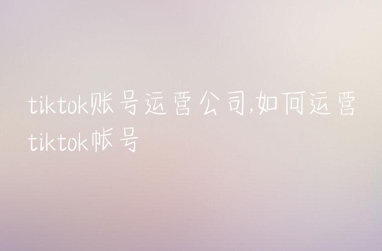 tiktok账号运营公司,如何运营tiktok帐号