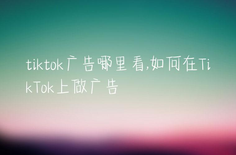 tiktok广告哪里看,如何在TikTok上做广告